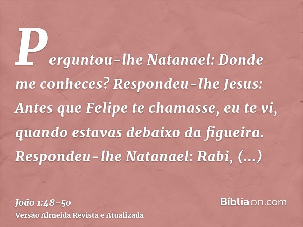 Perguntou-lhe Natanael: Donde me conheces? Respondeu-lhe Jesus: Antes que Felipe te chamasse, eu te vi, quando estavas debaixo da figueira.Respondeu-lhe Natanae