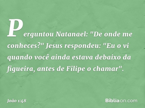 Perguntou Natanael: "De onde me conheces?"
Jesus respondeu: "Eu o vi quando você ainda estava debaixo da figueira, antes de Filipe o chamar". -- João 1:48