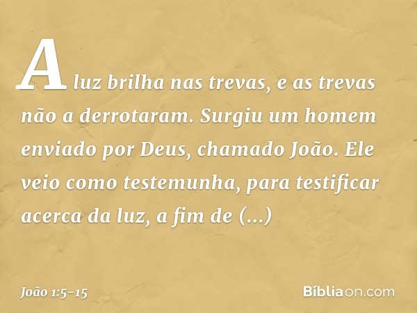 A luz brilha nas trevas, e as trevas não a derrotaram. Surgiu um homem enviado por Deus, chamado João. Ele veio como testemunha, para testificar acerca da luz, 