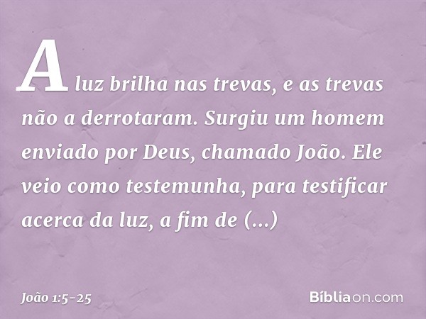 A luz brilha nas trevas, e as trevas não a derrotaram. Surgiu um homem enviado por Deus, chamado João. Ele veio como testemunha, para testificar acerca da luz, 