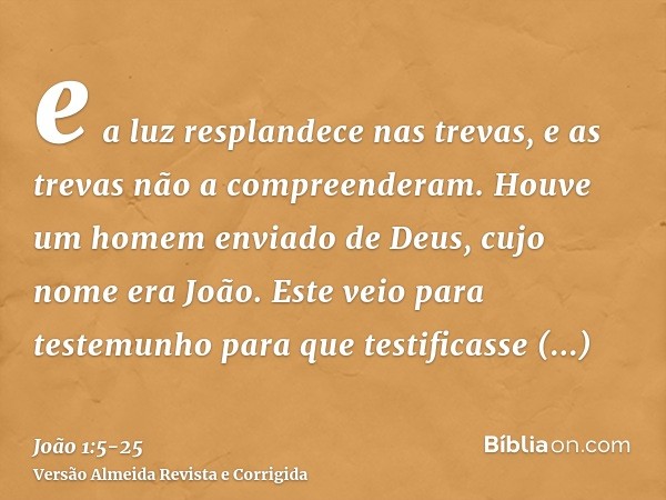 e a luz resplandece nas trevas, e as trevas não a compreenderam.Houve um homem enviado de Deus, cujo nome era João.Este veio para testemunho para que testificas