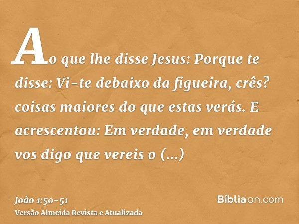 Ao que lhe disse Jesus: Porque te disse: Vi-te debaixo da figueira, crês? coisas maiores do que estas verás.E acrescentou: Em verdade, em verdade vos digo que v