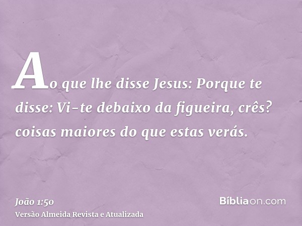 Ao que lhe disse Jesus: Porque te disse: Vi-te debaixo da figueira, crês? coisas maiores do que estas verás.