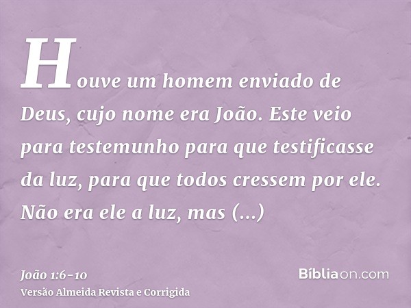 Houve um homem enviado de Deus, cujo nome era João.Este veio para testemunho para que testificasse da luz, para que todos cressem por ele.Não era ele a luz, mas