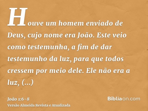 Houve um homem enviado de Deus, cujo nome era João.Este veio como testemunha, a fim de dar testemunho da luz, para que todos cressem por meio dele.Ele não era a