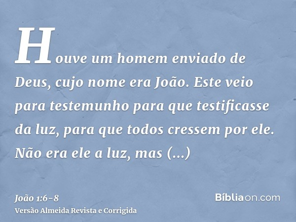 Houve um homem enviado de Deus, cujo nome era João.Este veio para testemunho para que testificasse da luz, para que todos cressem por ele.Não era ele a luz, mas