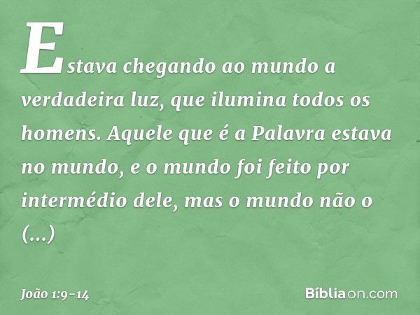 Estava chegando ao mundo a verdadeira luz, que ilumina todos os homens. Aquele que é a Palavra estava no mundo, e o mundo foi feito por intermédio dele, mas o m