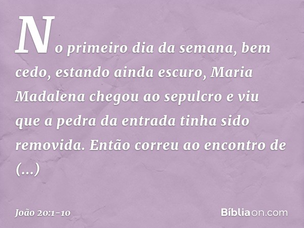 No primeiro dia da semana, bem cedo, estando ainda escuro, Maria Madalena chegou ao sepulcro e viu que a pedra da entrada tinha sido removida. Então correu ao e