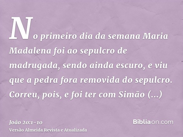 No primeiro dia da semana Maria Madalena foi ao sepulcro de madrugada, sendo ainda escuro, e viu que a pedra fora removida do sepulcro.Correu, pois, e foi ter c