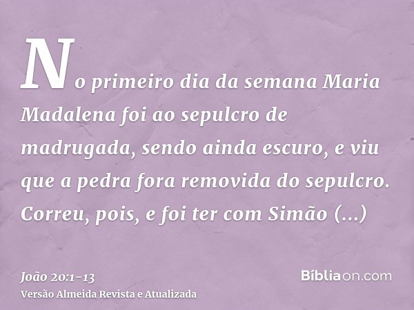No primeiro dia da semana Maria Madalena foi ao sepulcro de madrugada, sendo ainda escuro, e viu que a pedra fora removida do sepulcro.Correu, pois, e foi ter c