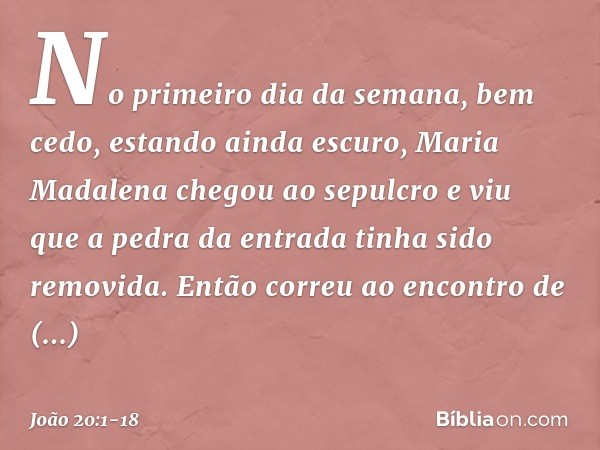 No primeiro dia da semana, bem cedo, estando ainda escuro, Maria Madalena chegou ao sepulcro e viu que a pedra da entrada tinha sido removida. Então correu ao e