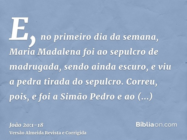 E, no primeiro dia da semana, Maria Madalena foi ao sepulcro de madrugada, sendo ainda escuro, e viu a pedra tirada do sepulcro.Correu, pois, e foi a Simão Pedr