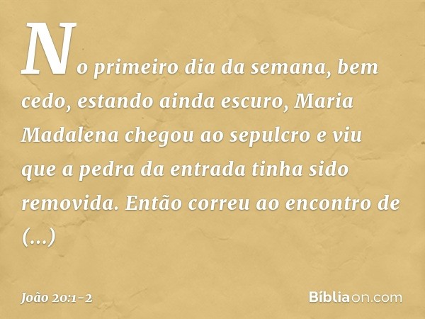 No primeiro dia da semana, bem cedo, estando ainda escuro, Maria Madalena chegou ao sepulcro e viu que a pedra da entrada tinha sido removida. Então correu ao e