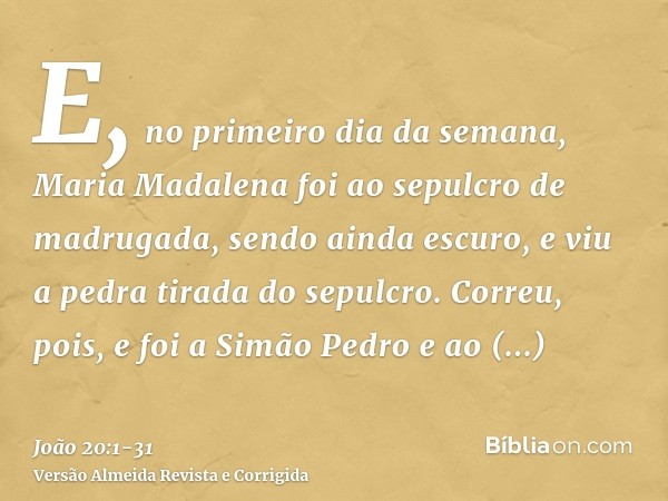 E, no primeiro dia da semana, Maria Madalena foi ao sepulcro de madrugada, sendo ainda escuro, e viu a pedra tirada do sepulcro.Correu, pois, e foi a Simão Pedr