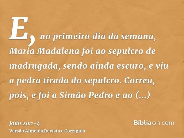 E, no primeiro dia da semana, Maria Madalena foi ao sepulcro de madrugada, sendo ainda escuro, e viu a pedra tirada do sepulcro.Correu, pois, e foi a Simão Pedr