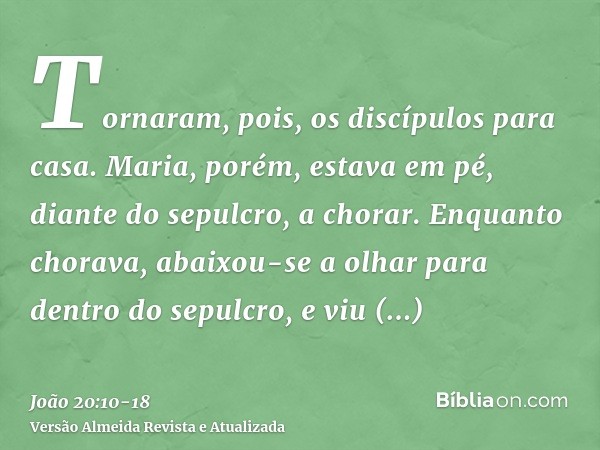 Tornaram, pois, os discípulos para casa.Maria, porém, estava em pé, diante do sepulcro, a chorar. Enquanto chorava, abaixou-se a olhar para dentro do sepulcro,e