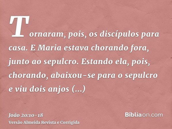 Tornaram, pois, os discípulos para casa.E Maria estava chorando fora, junto ao sepulcro. Estando ela, pois, chorando, abaixou-se para o sepulcroe viu dois anjos