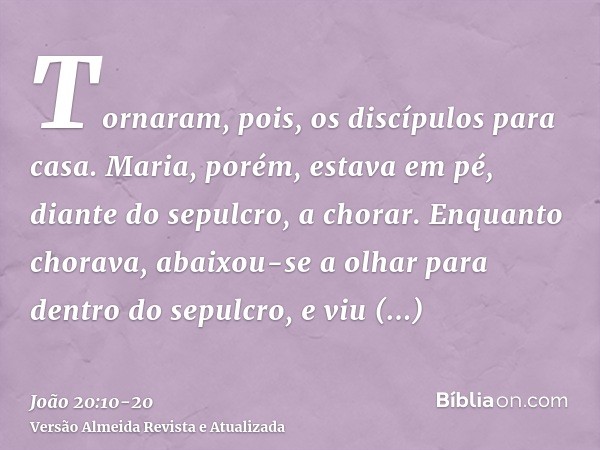 Tornaram, pois, os discípulos para casa.Maria, porém, estava em pé, diante do sepulcro, a chorar. Enquanto chorava, abaixou-se a olhar para dentro do sepulcro,e