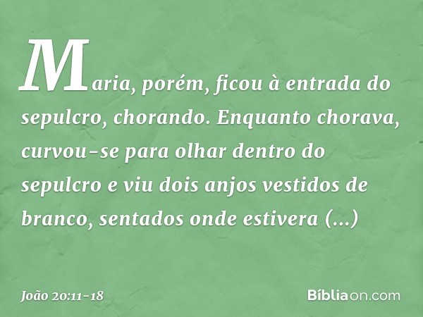 Maria, porém, ficou à entrada do sepulcro, chorando. Enquanto chorava, curvou-se para olhar dentro do sepulcro e viu dois anjos vestidos de branco, sentados ond