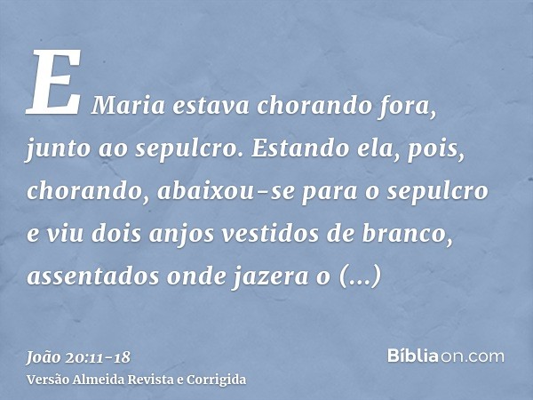 E Maria estava chorando fora, junto ao sepulcro. Estando ela, pois, chorando, abaixou-se para o sepulcroe viu dois anjos vestidos de branco, assentados onde jaz