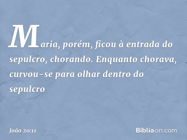 Maria, porém, ficou à entrada do sepulcro, chorando. Enquanto chorava, curvou-se para olhar dentro do sepulcro -- João 20:11