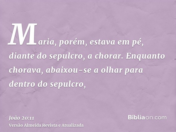 Maria, porém, estava em pé, diante do sepulcro, a chorar. Enquanto chorava, abaixou-se a olhar para dentro do sepulcro,