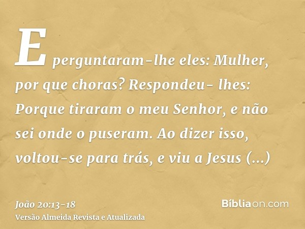 E perguntaram-lhe eles: Mulher, por que choras? Respondeu- lhes: Porque tiraram o meu Senhor, e não sei onde o puseram.Ao dizer isso, voltou-se para trás, e viu