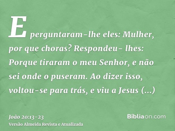 E perguntaram-lhe eles: Mulher, por que choras? Respondeu- lhes: Porque tiraram o meu Senhor, e não sei onde o puseram.Ao dizer isso, voltou-se para trás, e viu