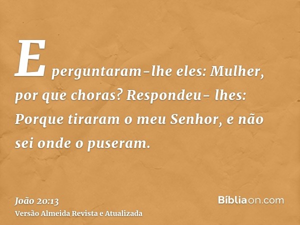 E perguntaram-lhe eles: Mulher, por que choras? Respondeu- lhes: Porque tiraram o meu Senhor, e não sei onde o puseram.
