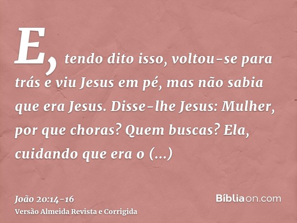 E, tendo dito isso, voltou-se para trás e viu Jesus em pé, mas não sabia que era Jesus.Disse-lhe Jesus: Mulher, por que choras? Quem buscas? Ela, cuidando que e