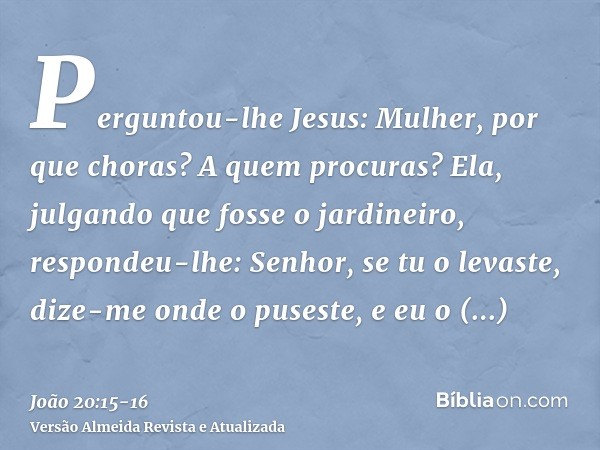 Perguntou-lhe Jesus: Mulher, por que choras? A quem procuras? Ela, julgando que fosse o jardineiro, respondeu-lhe: Senhor, se tu o levaste, dize-me onde o puses