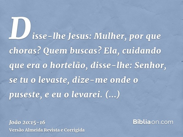 Disse-lhe Jesus: Mulher, por que choras? Quem buscas? Ela, cuidando que era o hortelão, disse-lhe: Senhor, se tu o levaste, dize-me onde o puseste, e eu o levar