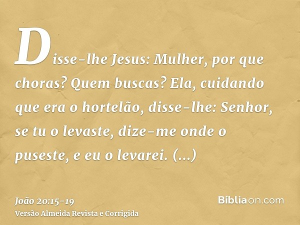 Disse-lhe Jesus: Mulher, por que choras? Quem buscas? Ela, cuidando que era o hortelão, disse-lhe: Senhor, se tu o levaste, dize-me onde o puseste, e eu o levar