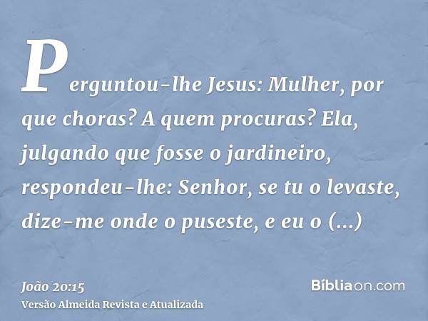 Perguntou-lhe Jesus: Mulher, por que choras? A quem procuras? Ela, julgando que fosse o jardineiro, respondeu-lhe: Senhor, se tu o levaste, dize-me onde o puses