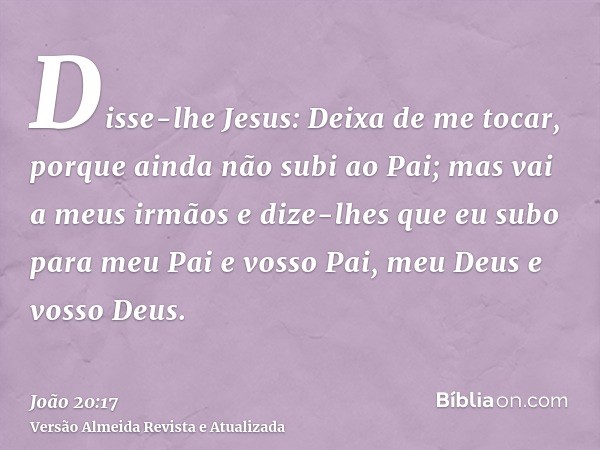 Disse-lhe Jesus: Deixa de me tocar, porque ainda não subi ao Pai; mas vai a meus irmãos e dize-lhes que eu subo para meu Pai e vosso Pai, meu Deus e vosso Deus.