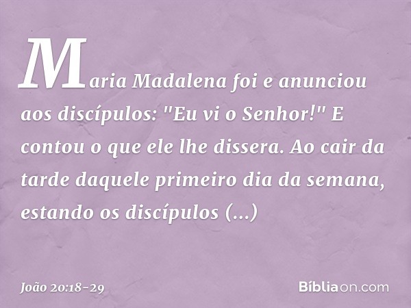 Maria Madalena foi e anunciou aos discípulos: "Eu vi o Senhor!" E contou o que ele lhe dissera. Ao cair da tarde daquele primeiro dia da semana, estando os disc