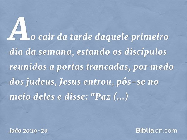 Ao cair da tarde daquele primeiro dia da semana, estando os discípulos reunidos a portas trancadas, por medo dos judeus, Jesus entrou, pôs-se no meio deles e di