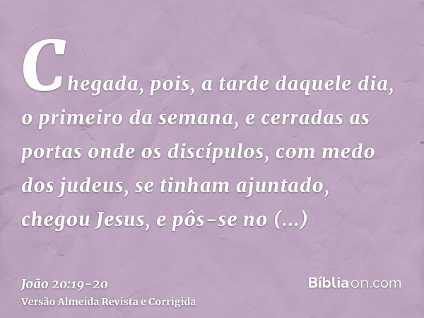 Chegada, pois, a tarde daquele dia, o primeiro da semana, e cerradas as portas onde os discípulos, com medo dos judeus, se tinham ajuntado, chegou Jesus, e pôs-