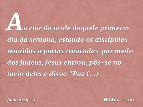 Ao cair da tarde daquele primeiro dia da semana, estando os discípulos reunidos a portas trancadas, por medo dos judeus, Jesus entrou, pôs-se no meio deles e di