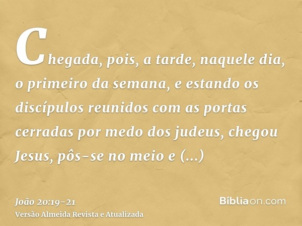 Chegada, pois, a tarde, naquele dia, o primeiro da semana, e estando os discípulos reunidos com as portas cerradas por medo dos judeus, chegou Jesus, pôs-se no 