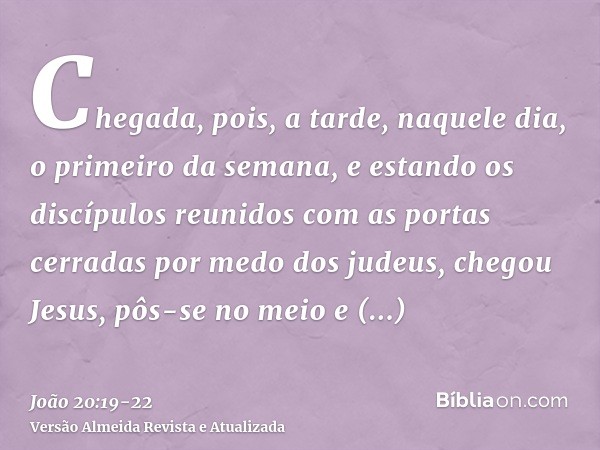 Chegada, pois, a tarde, naquele dia, o primeiro da semana, e estando os discípulos reunidos com as portas cerradas por medo dos judeus, chegou Jesus, pôs-se no 