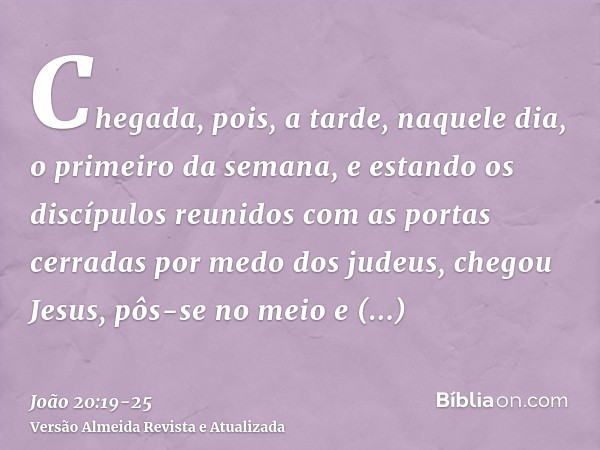 Chegada, pois, a tarde, naquele dia, o primeiro da semana, e estando os discípulos reunidos com as portas cerradas por medo dos judeus, chegou Jesus, pôs-se no