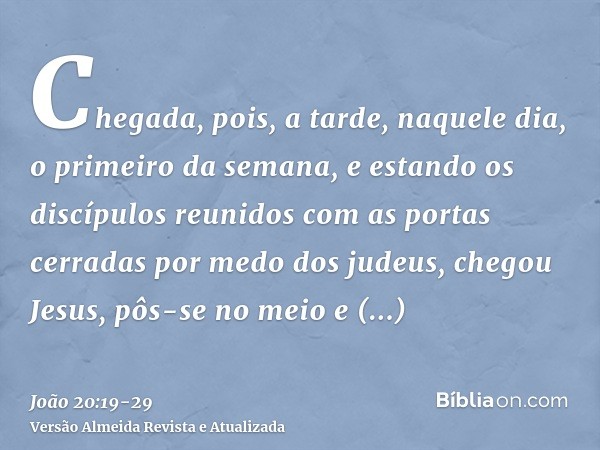 Chegada, pois, a tarde, naquele dia, o primeiro da semana, e estando os discípulos reunidos com as portas cerradas por medo dos judeus, chegou Jesus, pôs-se no 