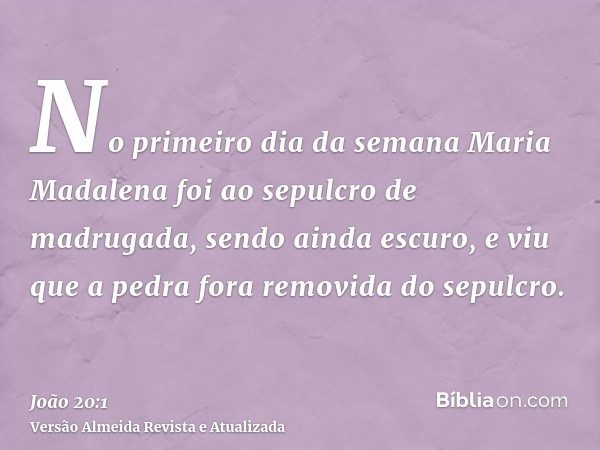 No primeiro dia da semana Maria Madalena foi ao sepulcro de madrugada, sendo ainda escuro, e viu que a pedra fora removida do sepulcro.