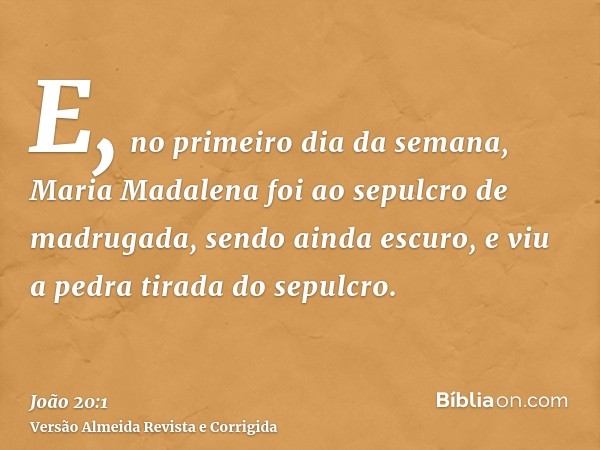 E, no primeiro dia da semana, Maria Madalena foi ao sepulcro de madrugada, sendo ainda escuro, e viu a pedra tirada do sepulcro.
