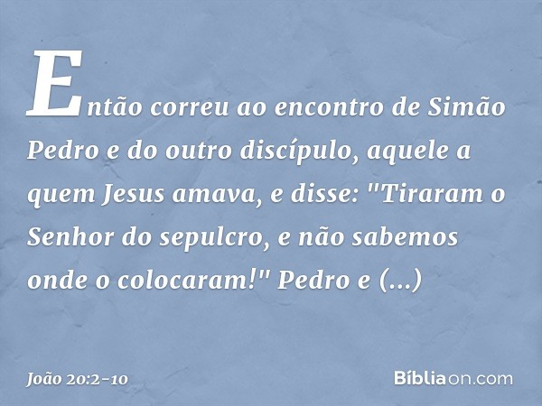 Então correu ao encontro de Simão Pedro e do outro discípulo, aquele a quem Jesus amava, e disse: "Tiraram o Senhor do sepulcro, e não sabemos onde o colocaram!