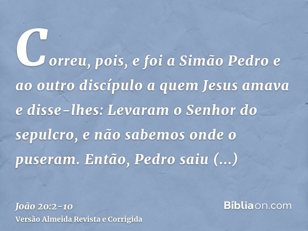 Correu, pois, e foi a Simão Pedro e ao outro discípulo a quem Jesus amava e disse-lhes: Levaram o Senhor do sepulcro, e não sabemos onde o puseram.Então, Pedro 