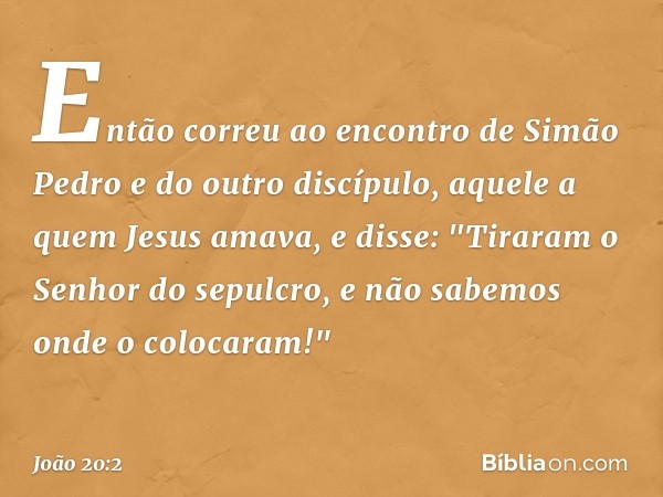 Então correu ao encontro de Simão Pedro e do outro discípulo, aquele a quem Jesus amava, e disse: "Tiraram o Senhor do sepulcro, e não sabemos onde o colocaram!