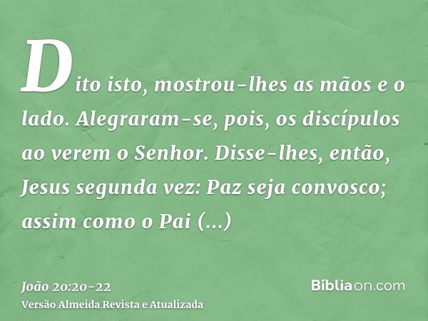 Dito isto, mostrou-lhes as mãos e o lado. Alegraram-se, pois, os discípulos ao verem o Senhor.Disse-lhes, então, Jesus segunda vez: Paz seja convosco; assim com