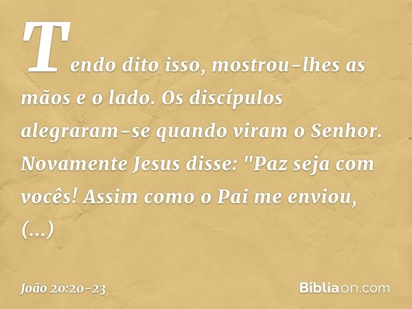 Tendo dito isso, mostrou-lhes as mãos e o lado. Os discípulos alegraram-se quando viram o Senhor. Novamente Jesus disse: "Paz seja com vocês! Assim como o Pai m